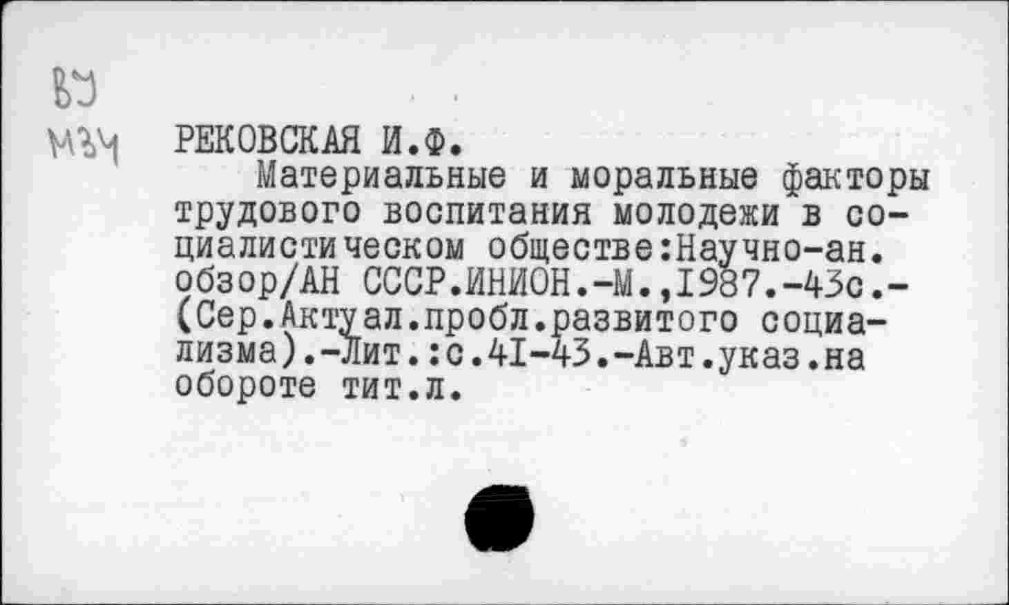 ﻿РЕКОВСКАЯ И.Ф.
Материальные и моральные факторы трудового воспитания молодежи в социалистическом обществе:Научно-ан. обзор/АН СССР.ИНИ0Н.-М.,1987.-43с.-(Сер.Актуал.пробл.развитого социализма) .-Лит. :с.41-43.-Авт.указ.на обороте тит.л.